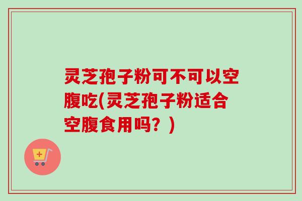 灵芝孢子粉可不可以空腹吃(灵芝孢子粉适合空腹食用吗？)