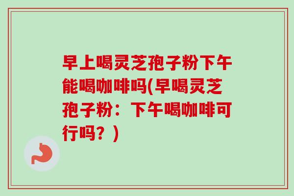 早上喝灵芝孢子粉下午能喝咖啡吗(早喝灵芝孢子粉：下午喝咖啡可行吗？)