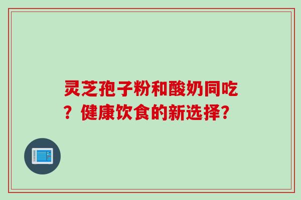 灵芝孢子粉和酸奶同吃？健康饮食的新选择？