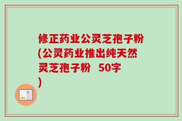 修正药业公灵芝孢子粉(公灵药业推出纯天然灵芝孢子粉)