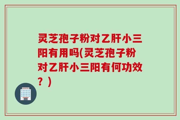 灵芝孢子粉对乙肝小三阳有用吗(灵芝孢子粉对乙肝小三阳有何功效？)