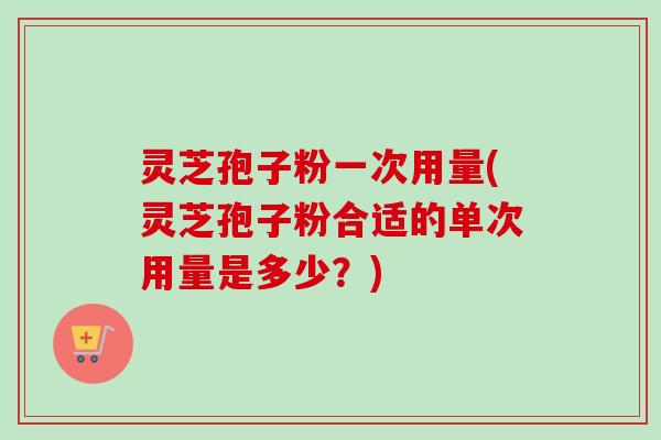 灵芝孢子粉一次用量(灵芝孢子粉合适的单次用量是多少？)