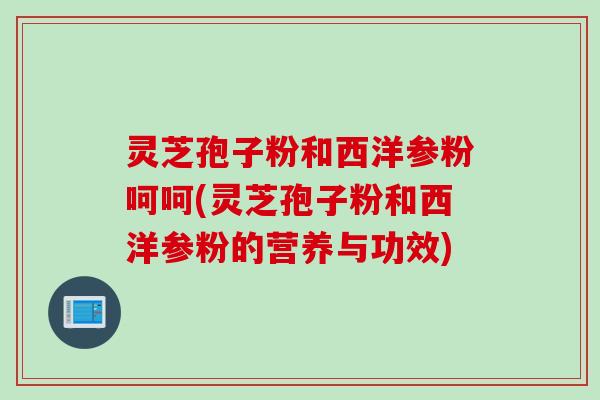 灵芝孢子粉和西洋参粉呵呵(灵芝孢子粉和西洋参粉的营养与功效)