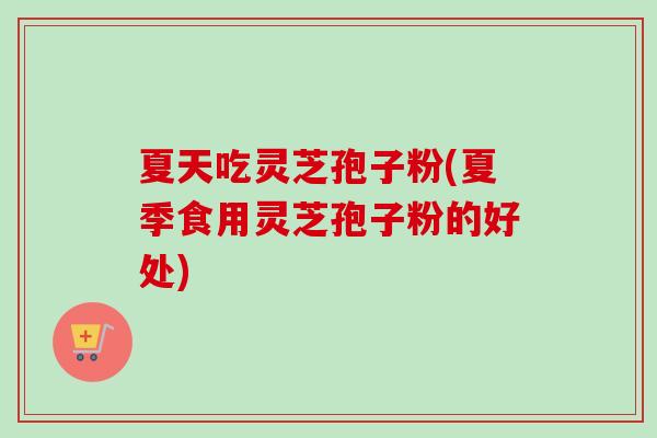 夏天吃灵芝孢子粉(夏季食用灵芝孢子粉的好处)