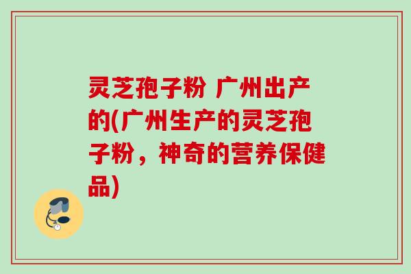 灵芝孢子粉 广州出产的(广州生产的灵芝孢子粉，神奇的营养保健品)