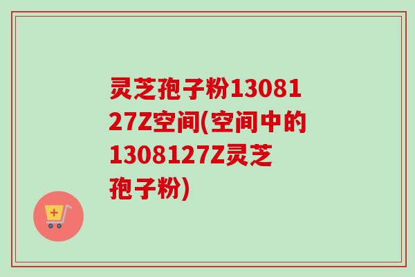 灵芝孢子粉1308127Z空间(空间中的1308127Z灵芝孢子粉)