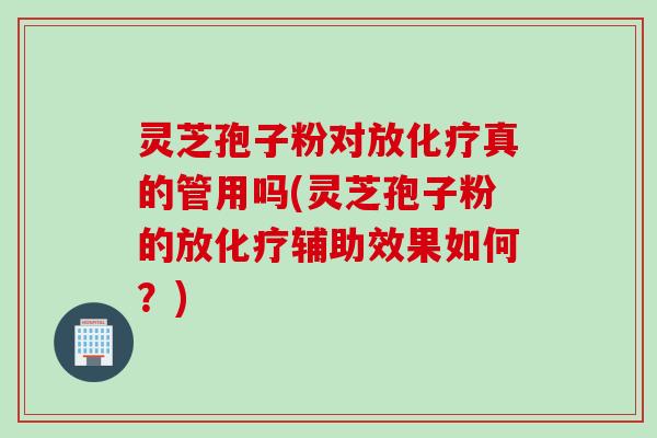 灵芝孢子粉对放化疗真的管用吗(灵芝孢子粉的放化疗辅助效果如何？)