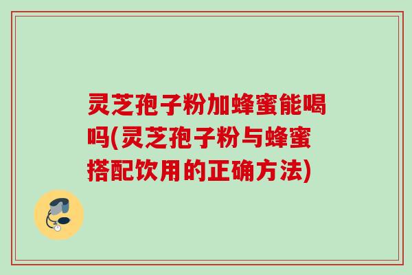 灵芝孢子粉加蜂蜜能喝吗(灵芝孢子粉与蜂蜜搭配饮用的正确方法)