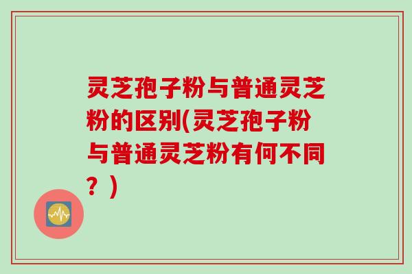 灵芝孢子粉与普通灵芝粉的区别(灵芝孢子粉与普通灵芝粉有何不同？)