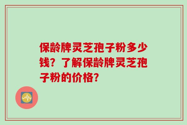 保龄牌灵芝孢子粉多少钱？了解保龄牌灵芝孢子粉的价格？