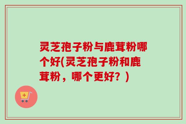 灵芝孢子粉与鹿茸粉哪个好(灵芝孢子粉和鹿茸粉，哪个更好？)