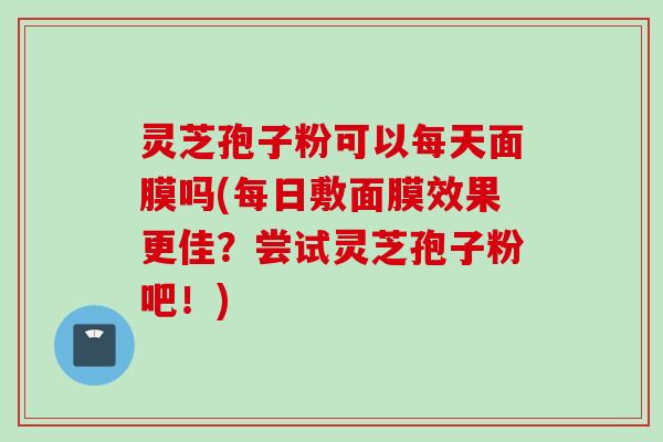 灵芝孢子粉可以每天面膜吗(每日敷面膜效果更佳？尝试灵芝孢子粉吧！)