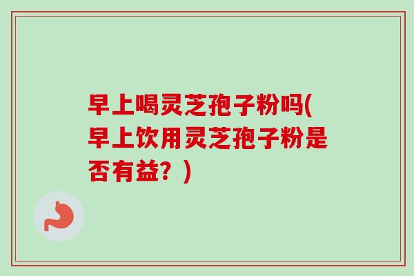 早上喝灵芝孢子粉吗(早上饮用灵芝孢子粉是否有益？)