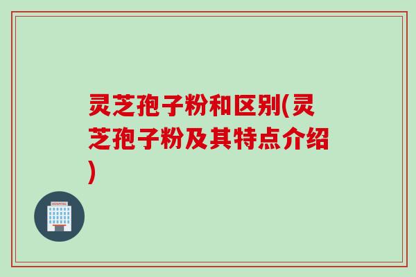 灵芝孢子粉和区别(灵芝孢子粉及其特点介绍)