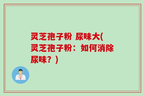 灵芝孢子粉 尿味大(灵芝孢子粉：如何消除尿味？)