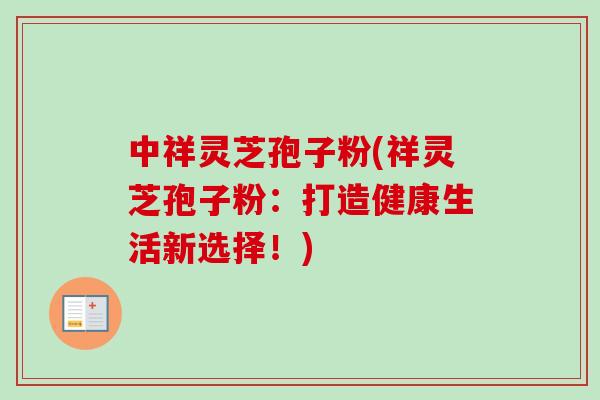 中祥灵芝孢子粉(祥灵芝孢子粉：打造健康生活新选择！)