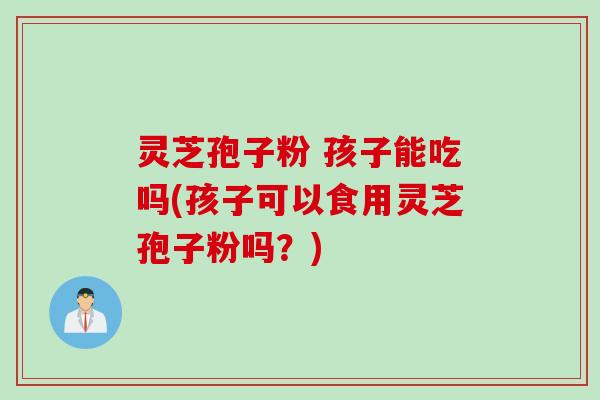 灵芝孢子粉 孩子能吃吗(孩子可以食用灵芝孢子粉吗？)
