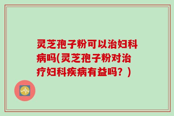 灵芝孢子粉可以治妇科病吗(灵芝孢子粉对治疗妇科疾病有益吗？)