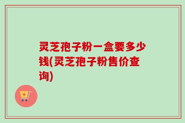 灵芝孢子粉一盒要多少钱(灵芝孢子粉售价查询)