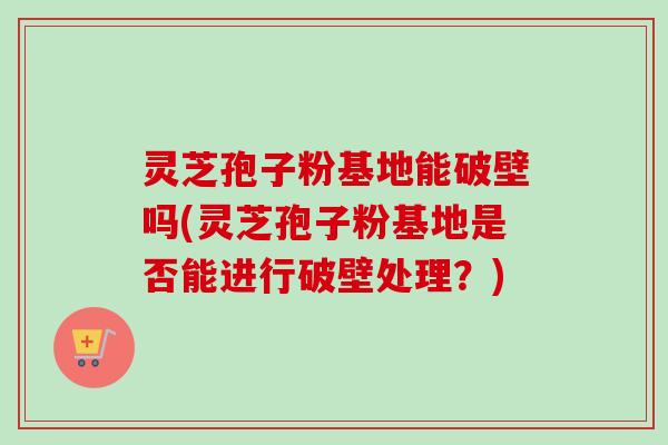 灵芝孢子粉基地能破壁吗(灵芝孢子粉基地是否能进行破壁处理？)