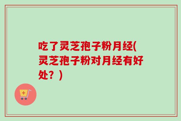 吃了灵芝孢子粉月经(灵芝孢子粉对月经有好处？)