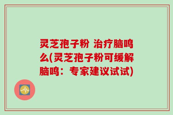 灵芝孢子粉 治疗脑鸣么(灵芝孢子粉可缓解脑鸣：专家建议试试)