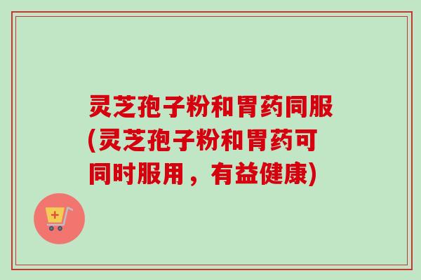 灵芝孢子粉和胃药同服(灵芝孢子粉和胃药可同时服用，有益健康)