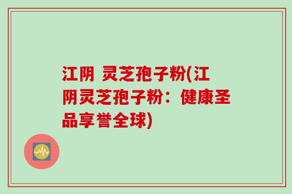 江阴 灵芝孢子粉(江阴灵芝孢子粉：健康圣品享誉全球)