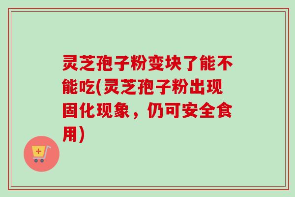 灵芝孢子粉变块了能不能吃(灵芝孢子粉出现固化现象，仍可安全食用)