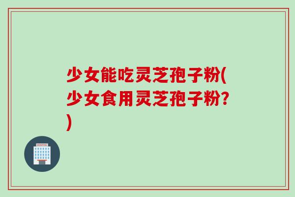 少女能吃灵芝孢子粉(少女食用灵芝孢子粉？)