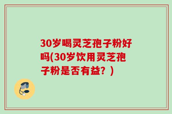 30岁喝灵芝孢子粉好吗(30岁饮用灵芝孢子粉是否有益？)