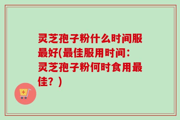 灵芝孢子粉什么时间服最好(最佳服用时间：灵芝孢子粉何时食用最佳？)