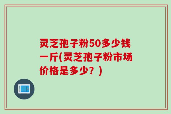 灵芝孢子粉50多少钱一斤(灵芝孢子粉市场价格是多少？)