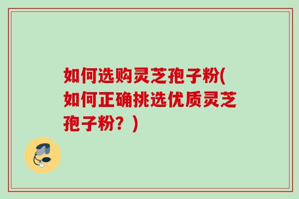 如何选购灵芝孢子粉(如何正确挑选优质灵芝孢子粉？)