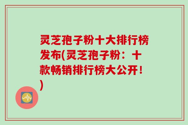 灵芝孢子粉十大排行榜发布(灵芝孢子粉:十款畅销排行榜大公开!) 灵芝孢子粉十大排行榜发布(灵芝孢子粉:十款畅销排行榜大公开!)