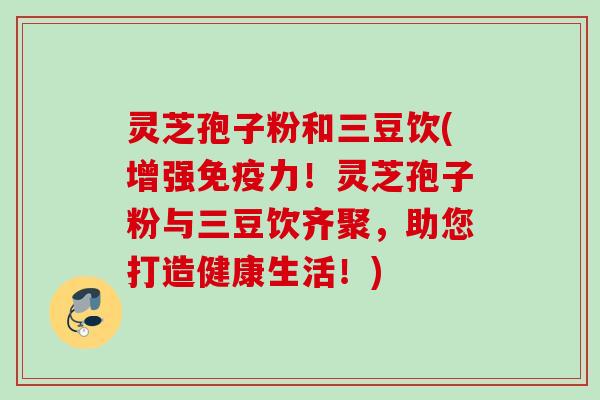 灵芝孢子粉和三豆饮(增强免疫力!灵芝孢子粉与三豆饮齐聚,助您打造健康生活!) 灵芝孢子粉和三豆饮(增强免疫力!灵芝孢子粉与三豆饮齐聚,助您打造健康生活!)