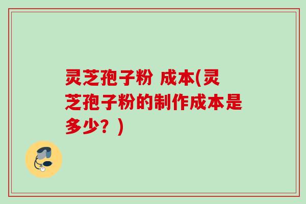 灵芝孢子粉 成本(灵芝孢子粉的制作成本是多少？)