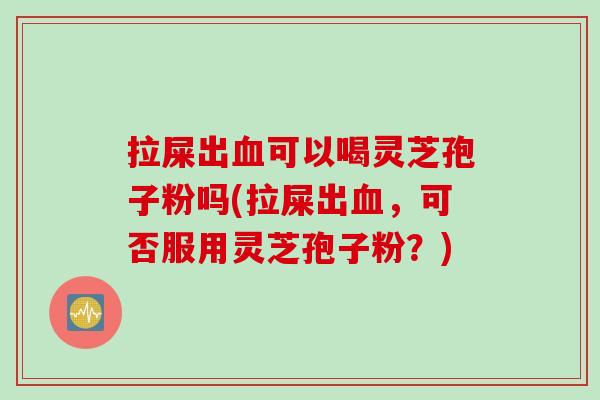 拉屎出血可以喝灵芝孢子粉吗(拉屎出血，可否服用灵芝孢子粉？)