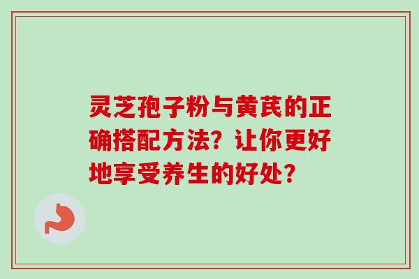 灵芝孢子粉与黄芪的正确搭配方法？让你更好地享受养生的好处？