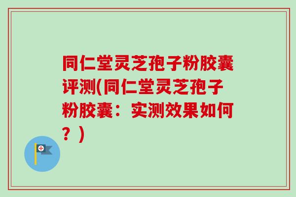 同仁堂灵芝孢子粉胶囊评测(同仁堂灵芝孢子粉胶囊：实测效果如何？)