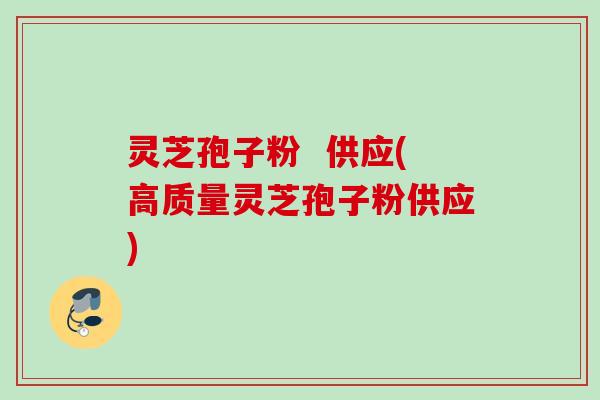 灵芝孢子粉  供应(高质量灵芝孢子粉供应)