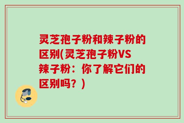 灵芝孢子粉和辣子粉的区别(灵芝孢子粉VS辣子粉：你了解它们的区别吗？)