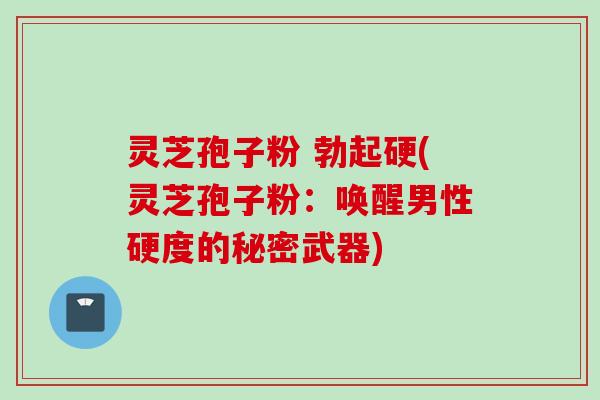 灵芝孢子粉 勃起硬(灵芝孢子粉：唤醒男性硬度的秘密武器)