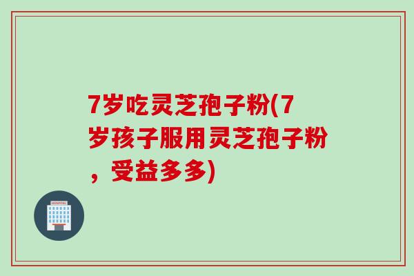 7岁吃灵芝孢子粉(7岁孩子服用灵芝孢子粉，受益多多)