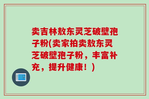 卖吉林敖东灵芝破壁孢子粉(卖家拍卖敖东灵芝破壁孢子粉，丰富补充，提升健康！)