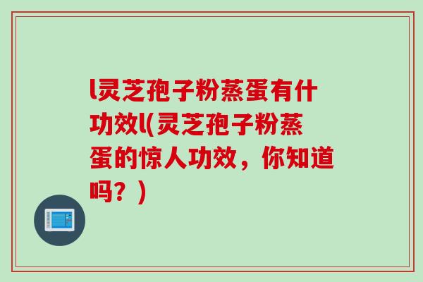 l灵芝孢子粉蒸蛋有什功效l(灵芝孢子粉蒸蛋的惊人功效，你知道吗？)