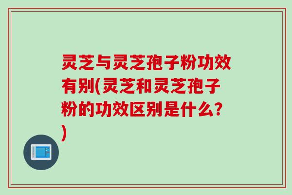 灵芝与灵芝孢子粉功效有别(灵芝和灵芝孢子粉的功效区别是什么？)