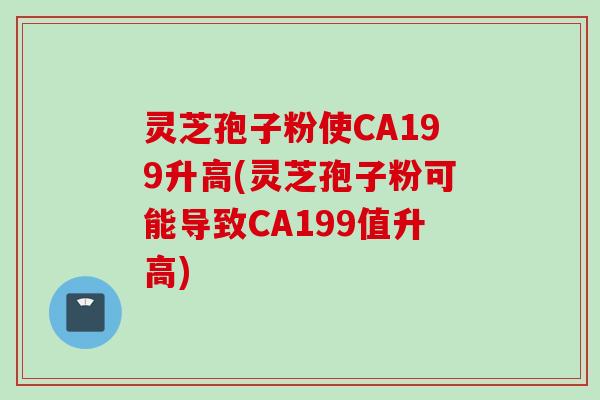 灵芝孢子粉使CA199升高(灵芝孢子粉可能导致CA199值升高)