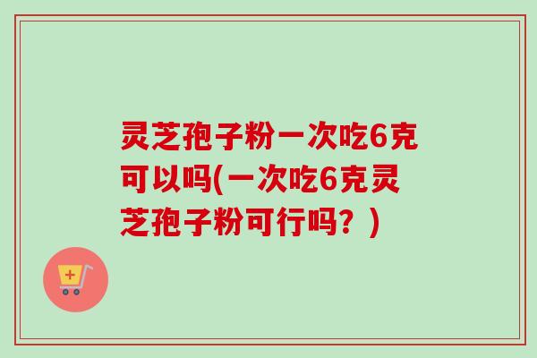 灵芝孢子粉一次吃6克可以吗(一次吃6克灵芝孢子粉可行吗？)