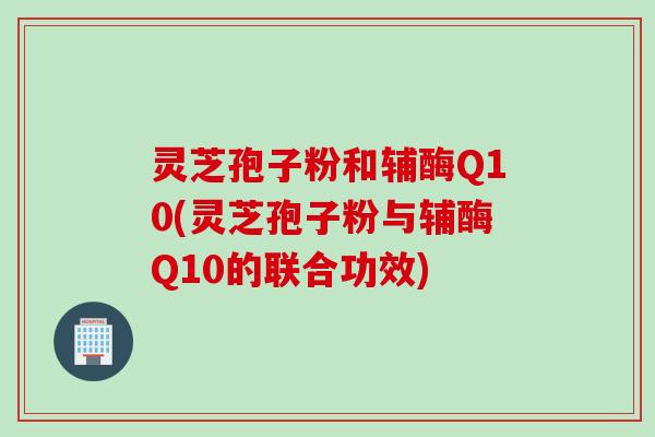 灵芝孢子粉和辅酶Q10(灵芝孢子粉与辅酶Q10的联合功效)